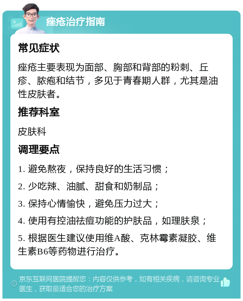 痤疮治疗指南 常见症状 痤疮主要表现为面部、胸部和背部的粉刺、丘疹、脓疱和结节，多见于青春期人群，尤其是油性皮肤者。 推荐科室 皮肤科 调理要点 1. 避免熬夜，保持良好的生活习惯； 2. 少吃辣、油腻、甜食和奶制品； 3. 保持心情愉快，避免压力过大； 4. 使用有控油祛痘功能的护肤品，如理肤泉； 5. 根据医生建议使用维A酸、克林霉素凝胶、维生素B6等药物进行治疗。