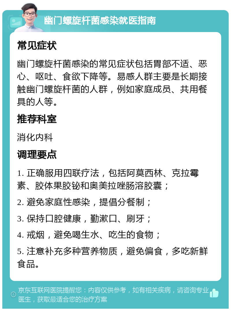 幽门螺旋杆菌感染就医指南 常见症状 幽门螺旋杆菌感染的常见症状包括胃部不适、恶心、呕吐、食欲下降等。易感人群主要是长期接触幽门螺旋杆菌的人群，例如家庭成员、共用餐具的人等。 推荐科室 消化内科 调理要点 1. 正确服用四联疗法，包括阿莫西林、克拉霉素、胶体果胶铋和奥美拉唑肠溶胶囊； 2. 避免家庭性感染，提倡分餐制； 3. 保持口腔健康，勤漱口、刷牙； 4. 戒烟，避免喝生水、吃生的食物； 5. 注意补充多种营养物质，避免偏食，多吃新鲜食品。