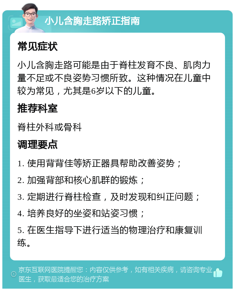 小儿含胸走路矫正指南 常见症状 小儿含胸走路可能是由于脊柱发育不良、肌肉力量不足或不良姿势习惯所致。这种情况在儿童中较为常见，尤其是6岁以下的儿童。 推荐科室 脊柱外科或骨科 调理要点 1. 使用背背佳等矫正器具帮助改善姿势； 2. 加强背部和核心肌群的锻炼； 3. 定期进行脊柱检查，及时发现和纠正问题； 4. 培养良好的坐姿和站姿习惯； 5. 在医生指导下进行适当的物理治疗和康复训练。