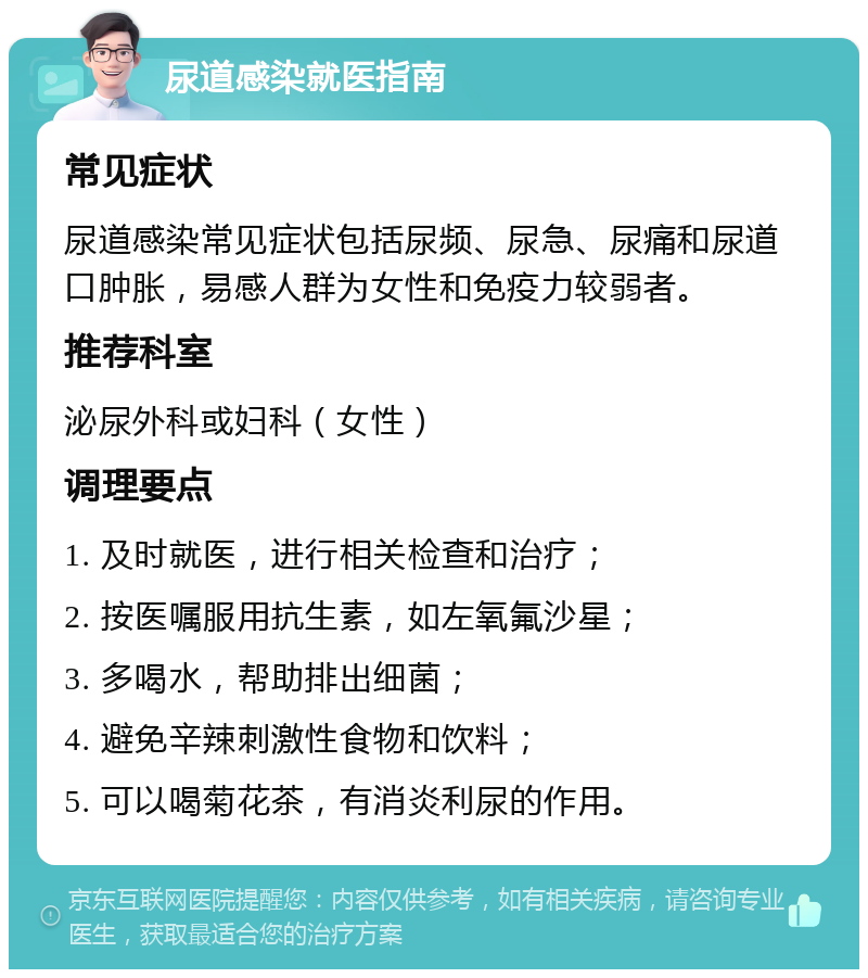 尿道感染就医指南 常见症状 尿道感染常见症状包括尿频、尿急、尿痛和尿道口肿胀，易感人群为女性和免疫力较弱者。 推荐科室 泌尿外科或妇科（女性） 调理要点 1. 及时就医，进行相关检查和治疗； 2. 按医嘱服用抗生素，如左氧氟沙星； 3. 多喝水，帮助排出细菌； 4. 避免辛辣刺激性食物和饮料； 5. 可以喝菊花茶，有消炎利尿的作用。