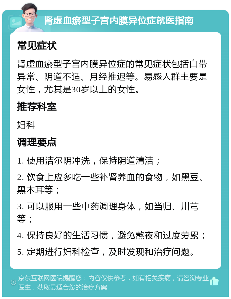 肾虚血瘀型子宫内膜异位症就医指南 常见症状 肾虚血瘀型子宫内膜异位症的常见症状包括白带异常、阴道不适、月经推迟等。易感人群主要是女性，尤其是30岁以上的女性。 推荐科室 妇科 调理要点 1. 使用洁尔阴冲洗，保持阴道清洁； 2. 饮食上应多吃一些补肾养血的食物，如黑豆、黑木耳等； 3. 可以服用一些中药调理身体，如当归、川芎等； 4. 保持良好的生活习惯，避免熬夜和过度劳累； 5. 定期进行妇科检查，及时发现和治疗问题。