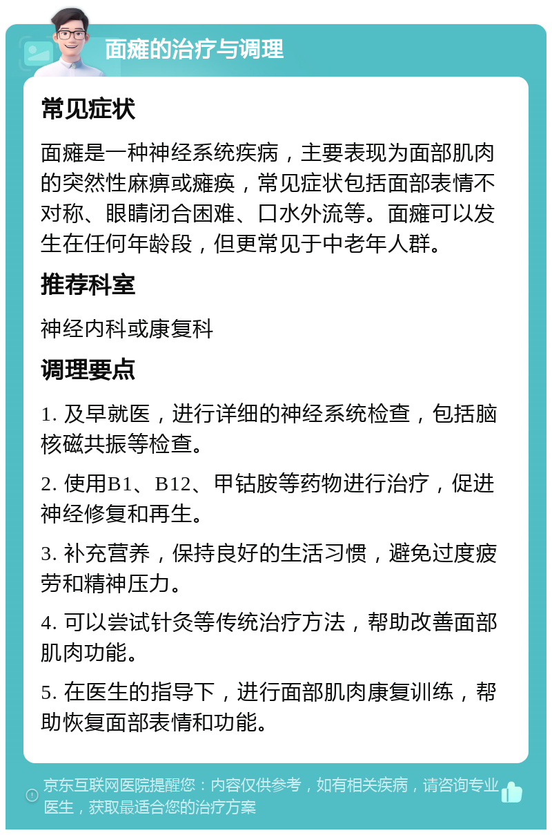 面瘫的治疗与调理 常见症状 面瘫是一种神经系统疾病，主要表现为面部肌肉的突然性麻痹或瘫痪，常见症状包括面部表情不对称、眼睛闭合困难、口水外流等。面瘫可以发生在任何年龄段，但更常见于中老年人群。 推荐科室 神经内科或康复科 调理要点 1. 及早就医，进行详细的神经系统检查，包括脑核磁共振等检查。 2. 使用B1、B12、甲钴胺等药物进行治疗，促进神经修复和再生。 3. 补充营养，保持良好的生活习惯，避免过度疲劳和精神压力。 4. 可以尝试针灸等传统治疗方法，帮助改善面部肌肉功能。 5. 在医生的指导下，进行面部肌肉康复训练，帮助恢复面部表情和功能。