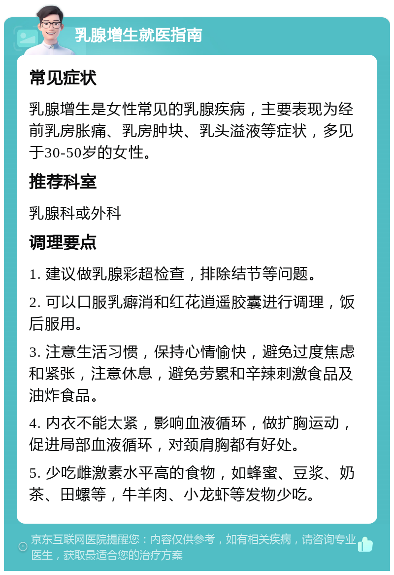 乳腺增生就医指南 常见症状 乳腺增生是女性常见的乳腺疾病，主要表现为经前乳房胀痛、乳房肿块、乳头溢液等症状，多见于30-50岁的女性。 推荐科室 乳腺科或外科 调理要点 1. 建议做乳腺彩超检查，排除结节等问题。 2. 可以口服乳癖消和红花逍遥胶囊进行调理，饭后服用。 3. 注意生活习惯，保持心情愉快，避免过度焦虑和紧张，注意休息，避免劳累和辛辣刺激食品及油炸食品。 4. 内衣不能太紧，影响血液循环，做扩胸运动，促进局部血液循环，对颈肩胸都有好处。 5. 少吃雌激素水平高的食物，如蜂蜜、豆浆、奶茶、田螺等，牛羊肉、小龙虾等发物少吃。