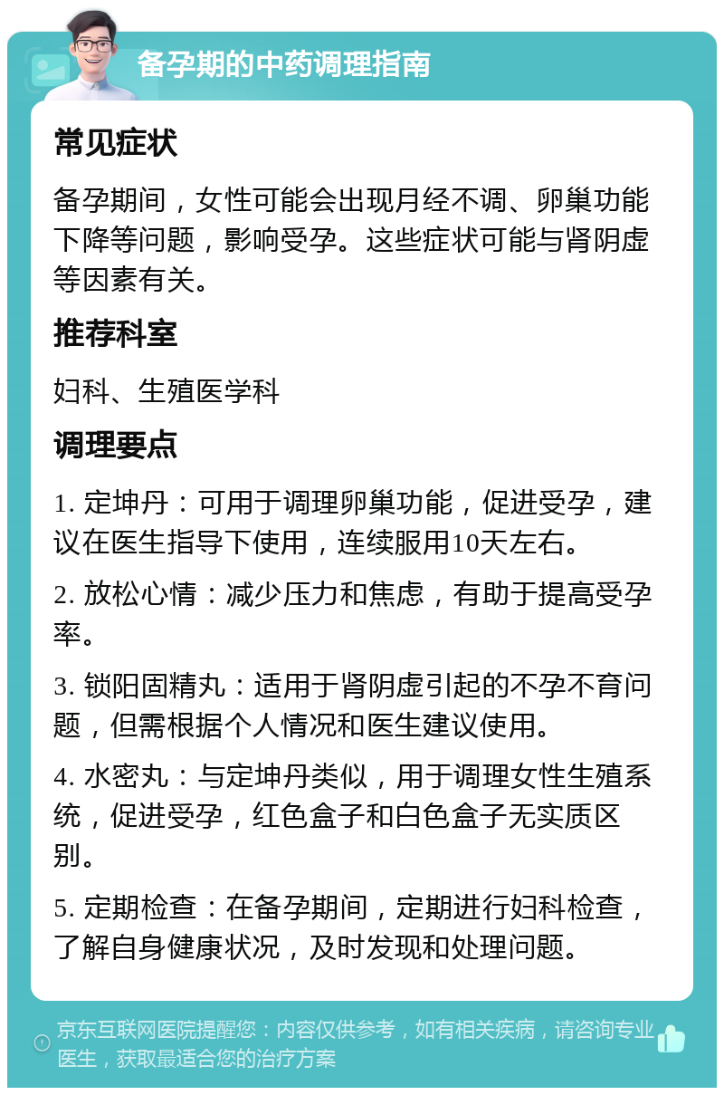 备孕期的中药调理指南 常见症状 备孕期间，女性可能会出现月经不调、卵巢功能下降等问题，影响受孕。这些症状可能与肾阴虚等因素有关。 推荐科室 妇科、生殖医学科 调理要点 1. 定坤丹：可用于调理卵巢功能，促进受孕，建议在医生指导下使用，连续服用10天左右。 2. 放松心情：减少压力和焦虑，有助于提高受孕率。 3. 锁阳固精丸：适用于肾阴虚引起的不孕不育问题，但需根据个人情况和医生建议使用。 4. 水密丸：与定坤丹类似，用于调理女性生殖系统，促进受孕，红色盒子和白色盒子无实质区别。 5. 定期检查：在备孕期间，定期进行妇科检查，了解自身健康状况，及时发现和处理问题。