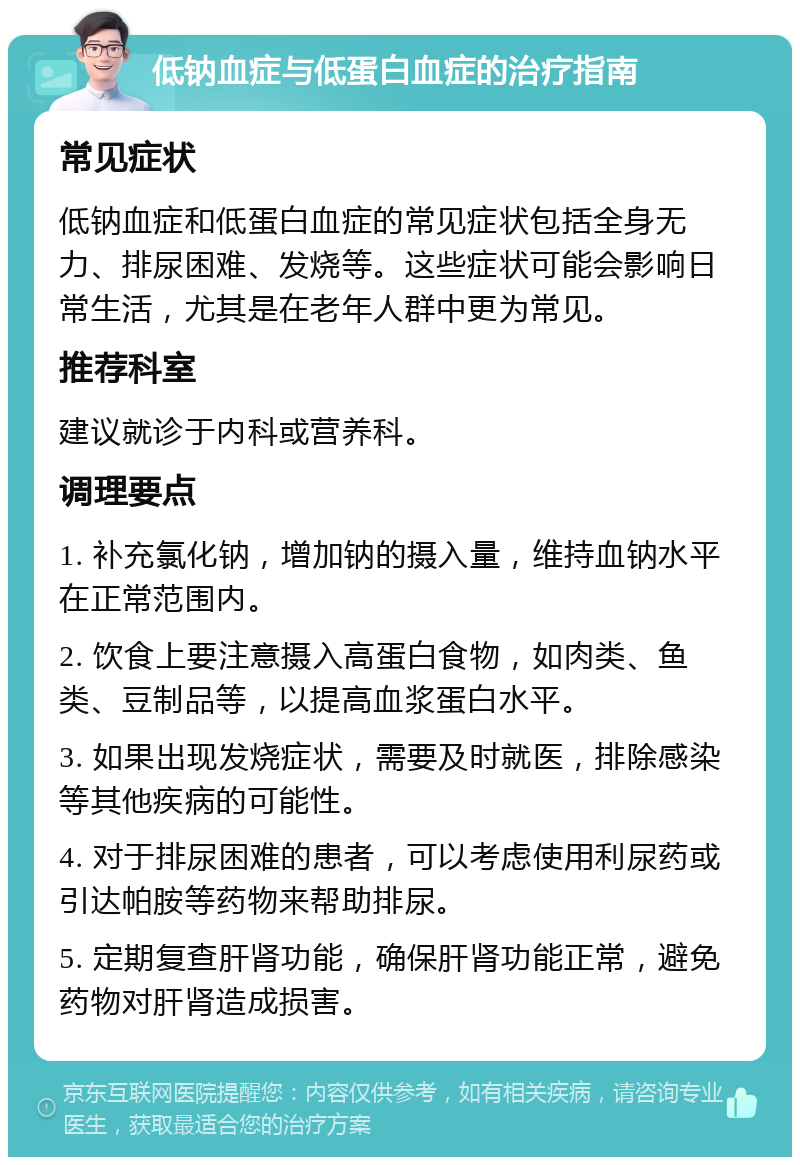 低钠血症与低蛋白血症的治疗指南 常见症状 低钠血症和低蛋白血症的常见症状包括全身无力、排尿困难、发烧等。这些症状可能会影响日常生活，尤其是在老年人群中更为常见。 推荐科室 建议就诊于内科或营养科。 调理要点 1. 补充氯化钠，增加钠的摄入量，维持血钠水平在正常范围内。 2. 饮食上要注意摄入高蛋白食物，如肉类、鱼类、豆制品等，以提高血浆蛋白水平。 3. 如果出现发烧症状，需要及时就医，排除感染等其他疾病的可能性。 4. 对于排尿困难的患者，可以考虑使用利尿药或引达帕胺等药物来帮助排尿。 5. 定期复查肝肾功能，确保肝肾功能正常，避免药物对肝肾造成损害。