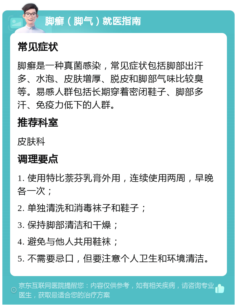 脚癣（脚气）就医指南 常见症状 脚癣是一种真菌感染，常见症状包括脚部出汗多、水泡、皮肤增厚、脱皮和脚部气味比较臭等。易感人群包括长期穿着密闭鞋子、脚部多汗、免疫力低下的人群。 推荐科室 皮肤科 调理要点 1. 使用特比萘芬乳膏外用，连续使用两周，早晚各一次； 2. 单独清洗和消毒袜子和鞋子； 3. 保持脚部清洁和干燥； 4. 避免与他人共用鞋袜； 5. 不需要忌口，但要注意个人卫生和环境清洁。