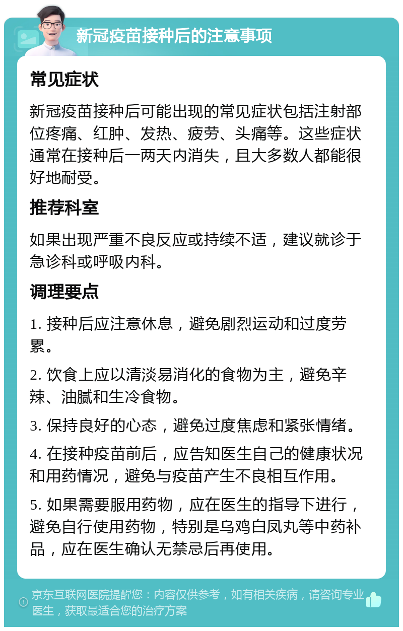 新冠疫苗接种后的注意事项 常见症状 新冠疫苗接种后可能出现的常见症状包括注射部位疼痛、红肿、发热、疲劳、头痛等。这些症状通常在接种后一两天内消失，且大多数人都能很好地耐受。 推荐科室 如果出现严重不良反应或持续不适，建议就诊于急诊科或呼吸内科。 调理要点 1. 接种后应注意休息，避免剧烈运动和过度劳累。 2. 饮食上应以清淡易消化的食物为主，避免辛辣、油腻和生冷食物。 3. 保持良好的心态，避免过度焦虑和紧张情绪。 4. 在接种疫苗前后，应告知医生自己的健康状况和用药情况，避免与疫苗产生不良相互作用。 5. 如果需要服用药物，应在医生的指导下进行，避免自行使用药物，特别是乌鸡白凤丸等中药补品，应在医生确认无禁忌后再使用。