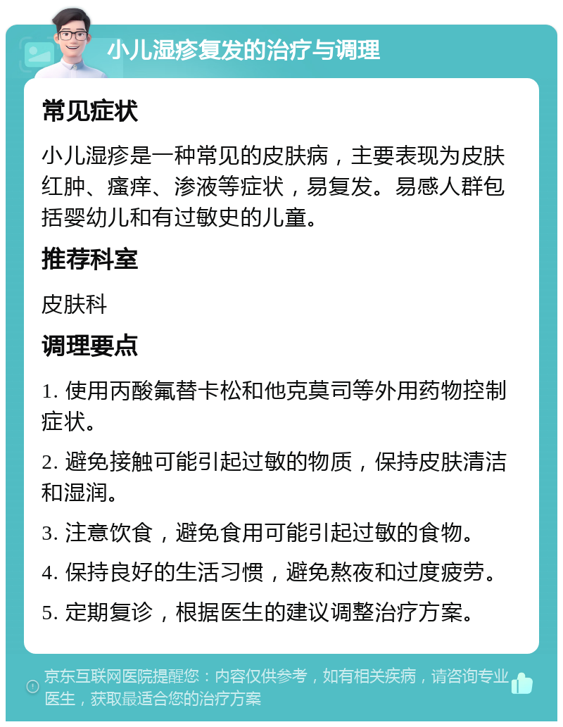 小儿湿疹复发的治疗与调理 常见症状 小儿湿疹是一种常见的皮肤病，主要表现为皮肤红肿、瘙痒、渗液等症状，易复发。易感人群包括婴幼儿和有过敏史的儿童。 推荐科室 皮肤科 调理要点 1. 使用丙酸氟替卡松和他克莫司等外用药物控制症状。 2. 避免接触可能引起过敏的物质，保持皮肤清洁和湿润。 3. 注意饮食，避免食用可能引起过敏的食物。 4. 保持良好的生活习惯，避免熬夜和过度疲劳。 5. 定期复诊，根据医生的建议调整治疗方案。