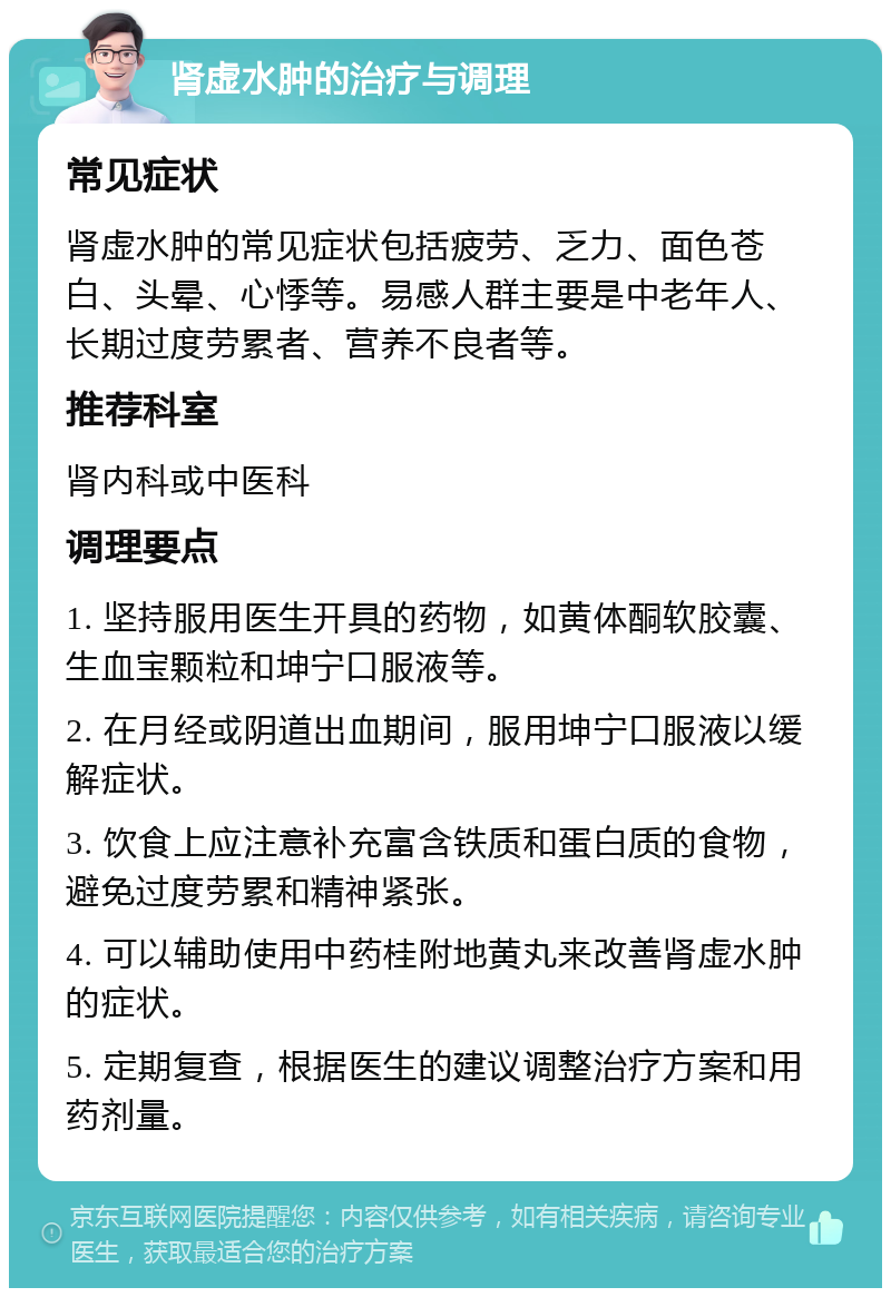 肾虚水肿的治疗与调理 常见症状 肾虚水肿的常见症状包括疲劳、乏力、面色苍白、头晕、心悸等。易感人群主要是中老年人、长期过度劳累者、营养不良者等。 推荐科室 肾内科或中医科 调理要点 1. 坚持服用医生开具的药物，如黄体酮软胶囊、生血宝颗粒和坤宁口服液等。 2. 在月经或阴道出血期间，服用坤宁口服液以缓解症状。 3. 饮食上应注意补充富含铁质和蛋白质的食物，避免过度劳累和精神紧张。 4. 可以辅助使用中药桂附地黄丸来改善肾虚水肿的症状。 5. 定期复查，根据医生的建议调整治疗方案和用药剂量。