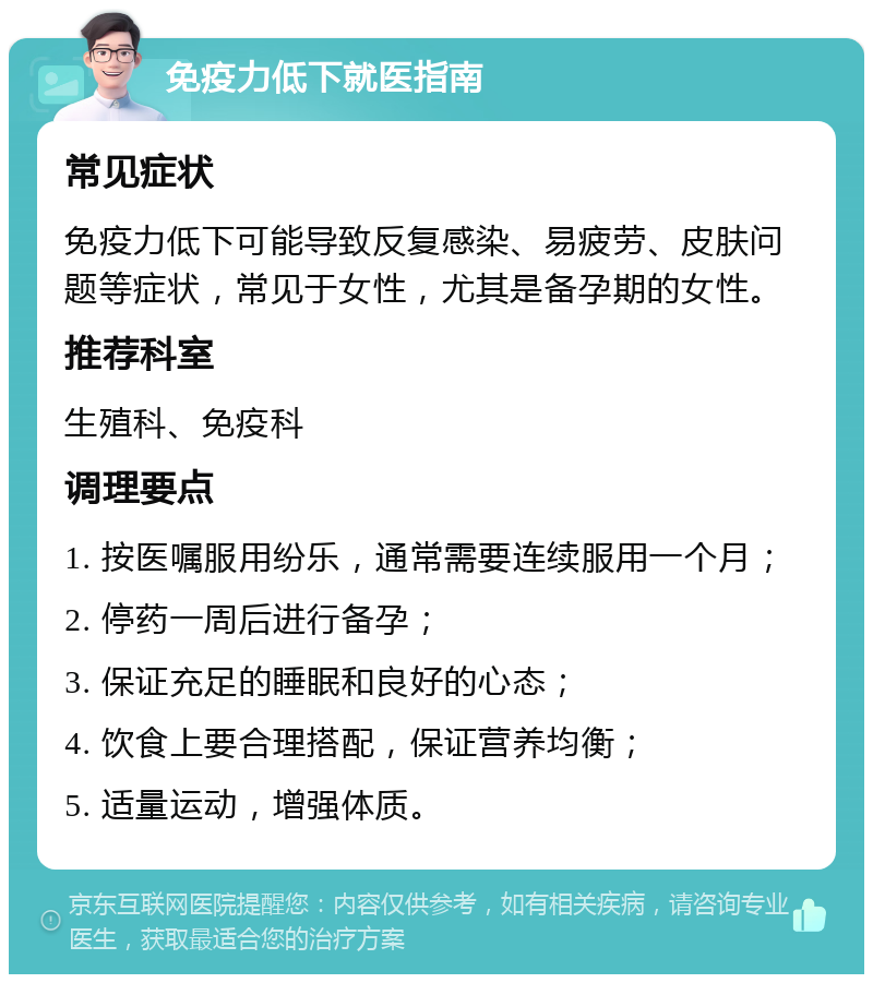 免疫力低下就医指南 常见症状 免疫力低下可能导致反复感染、易疲劳、皮肤问题等症状，常见于女性，尤其是备孕期的女性。 推荐科室 生殖科、免疫科 调理要点 1. 按医嘱服用纷乐，通常需要连续服用一个月； 2. 停药一周后进行备孕； 3. 保证充足的睡眠和良好的心态； 4. 饮食上要合理搭配，保证营养均衡； 5. 适量运动，增强体质。