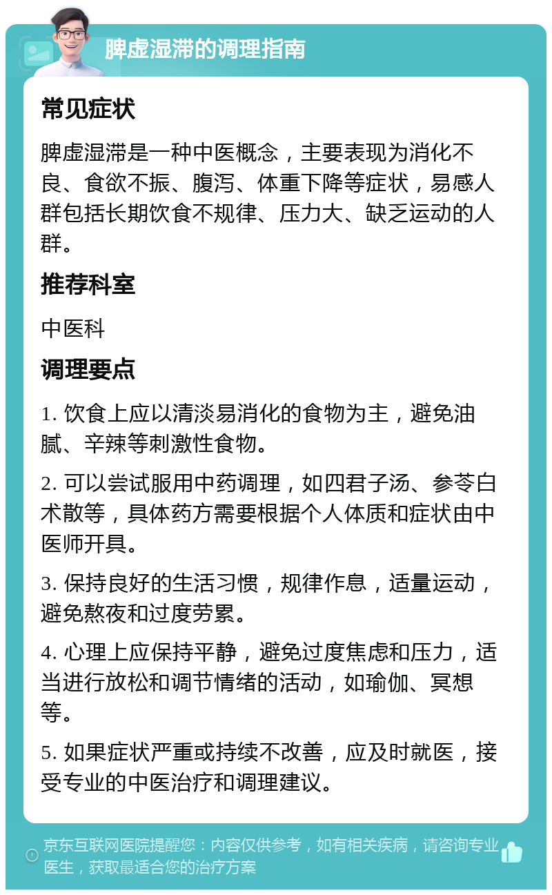 脾虚湿滞的调理指南 常见症状 脾虚湿滞是一种中医概念，主要表现为消化不良、食欲不振、腹泻、体重下降等症状，易感人群包括长期饮食不规律、压力大、缺乏运动的人群。 推荐科室 中医科 调理要点 1. 饮食上应以清淡易消化的食物为主，避免油腻、辛辣等刺激性食物。 2. 可以尝试服用中药调理，如四君子汤、参苓白术散等，具体药方需要根据个人体质和症状由中医师开具。 3. 保持良好的生活习惯，规律作息，适量运动，避免熬夜和过度劳累。 4. 心理上应保持平静，避免过度焦虑和压力，适当进行放松和调节情绪的活动，如瑜伽、冥想等。 5. 如果症状严重或持续不改善，应及时就医，接受专业的中医治疗和调理建议。