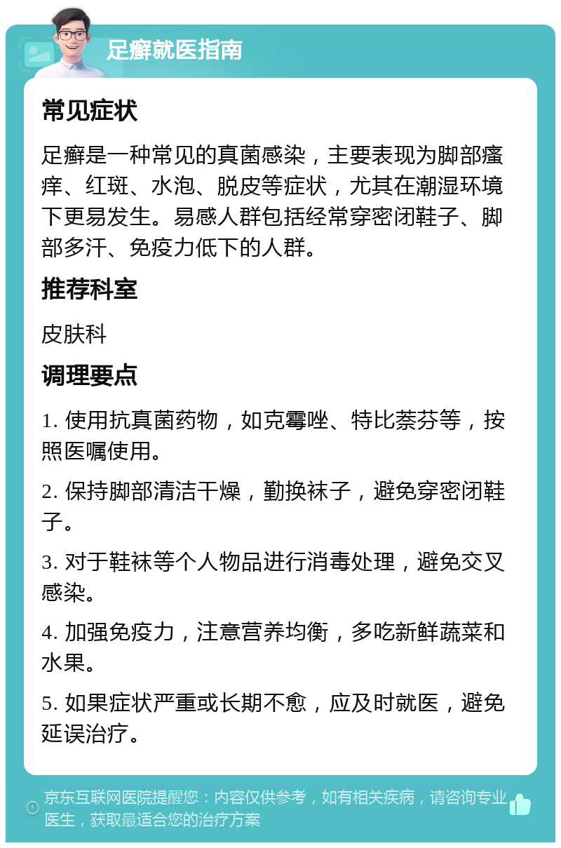 足癣就医指南 常见症状 足癣是一种常见的真菌感染，主要表现为脚部瘙痒、红斑、水泡、脱皮等症状，尤其在潮湿环境下更易发生。易感人群包括经常穿密闭鞋子、脚部多汗、免疫力低下的人群。 推荐科室 皮肤科 调理要点 1. 使用抗真菌药物，如克霉唑、特比萘芬等，按照医嘱使用。 2. 保持脚部清洁干燥，勤换袜子，避免穿密闭鞋子。 3. 对于鞋袜等个人物品进行消毒处理，避免交叉感染。 4. 加强免疫力，注意营养均衡，多吃新鲜蔬菜和水果。 5. 如果症状严重或长期不愈，应及时就医，避免延误治疗。