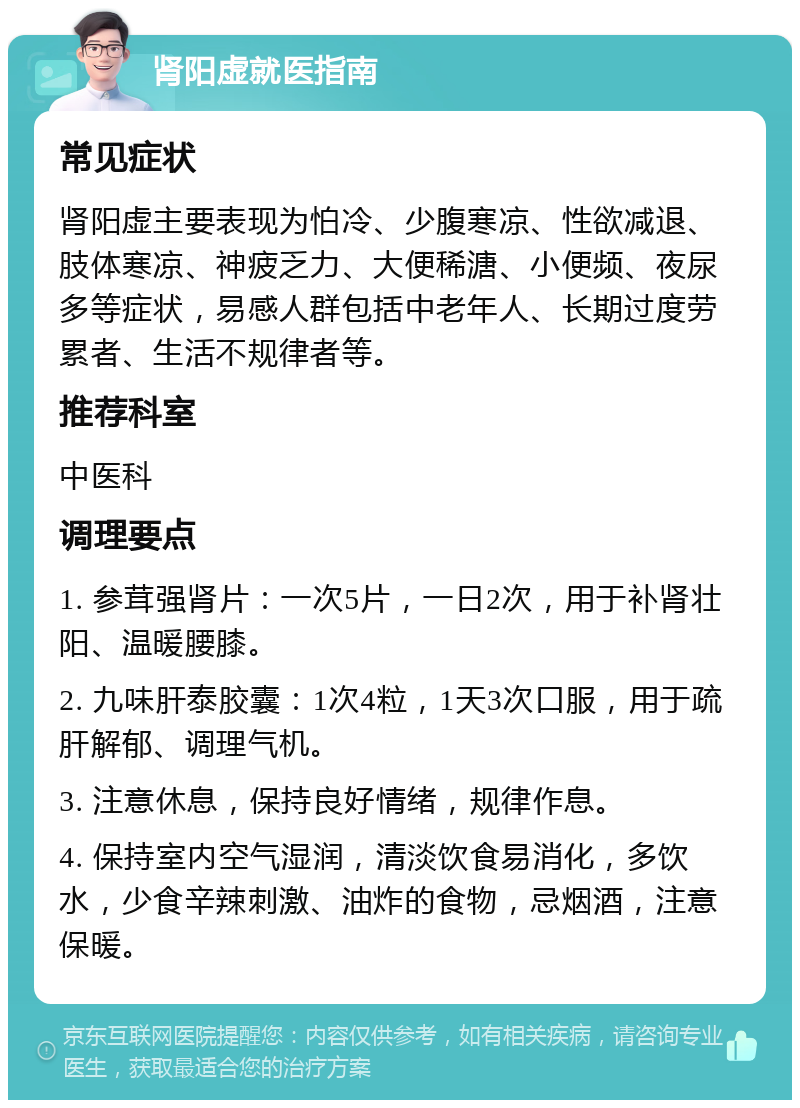 肾阳虚就医指南 常见症状 肾阳虚主要表现为怕冷、少腹寒凉、性欲减退、肢体寒凉、神疲乏力、大便稀溏、小便频、夜尿多等症状，易感人群包括中老年人、长期过度劳累者、生活不规律者等。 推荐科室 中医科 调理要点 1. 参茸强肾片：一次5片，一日2次，用于补肾壮阳、温暖腰膝。 2. 九味肝泰胶囊：1次4粒，1天3次口服，用于疏肝解郁、调理气机。 3. 注意休息，保持良好情绪，规律作息。 4. 保持室内空气湿润，清淡饮食易消化，多饮水，少食辛辣刺激、油炸的食物，忌烟酒，注意保暖。