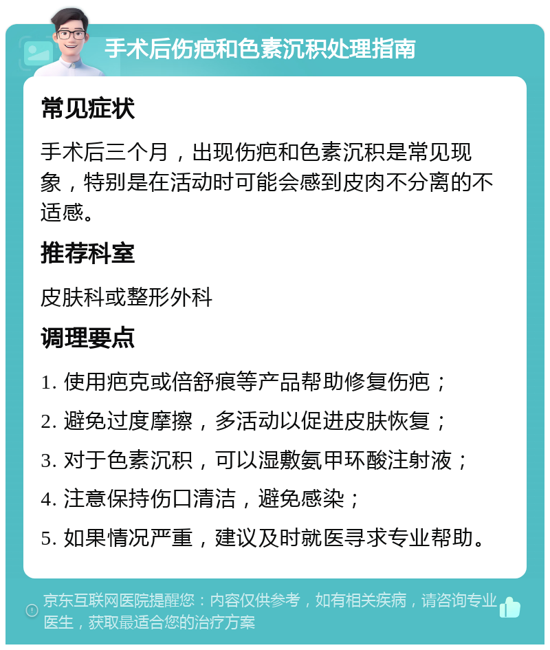 手术后伤疤和色素沉积处理指南 常见症状 手术后三个月，出现伤疤和色素沉积是常见现象，特别是在活动时可能会感到皮肉不分离的不适感。 推荐科室 皮肤科或整形外科 调理要点 1. 使用疤克或倍舒痕等产品帮助修复伤疤； 2. 避免过度摩擦，多活动以促进皮肤恢复； 3. 对于色素沉积，可以湿敷氨甲环酸注射液； 4. 注意保持伤口清洁，避免感染； 5. 如果情况严重，建议及时就医寻求专业帮助。