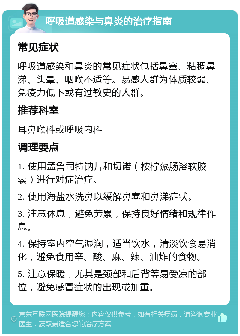 呼吸道感染与鼻炎的治疗指南 常见症状 呼吸道感染和鼻炎的常见症状包括鼻塞、粘稠鼻涕、头晕、咽喉不适等。易感人群为体质较弱、免疫力低下或有过敏史的人群。 推荐科室 耳鼻喉科或呼吸内科 调理要点 1. 使用孟鲁司特钠片和切诺（桉柠蒎肠溶软胶囊）进行对症治疗。 2. 使用海盐水洗鼻以缓解鼻塞和鼻涕症状。 3. 注意休息，避免劳累，保持良好情绪和规律作息。 4. 保持室内空气湿润，适当饮水，清淡饮食易消化，避免食用辛、酸、麻、辣、油炸的食物。 5. 注意保暖，尤其是颈部和后背等易受凉的部位，避免感冒症状的出现或加重。