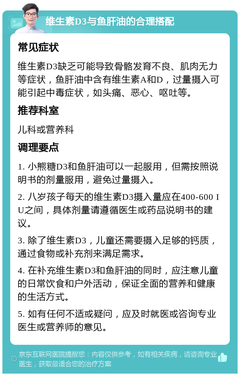 维生素D3与鱼肝油的合理搭配 常见症状 维生素D3缺乏可能导致骨骼发育不良、肌肉无力等症状，鱼肝油中含有维生素A和D，过量摄入可能引起中毒症状，如头痛、恶心、呕吐等。 推荐科室 儿科或营养科 调理要点 1. 小熊糖D3和鱼肝油可以一起服用，但需按照说明书的剂量服用，避免过量摄入。 2. 八岁孩子每天的维生素D3摄入量应在400-600 IU之间，具体剂量请遵循医生或药品说明书的建议。 3. 除了维生素D3，儿童还需要摄入足够的钙质，通过食物或补充剂来满足需求。 4. 在补充维生素D3和鱼肝油的同时，应注意儿童的日常饮食和户外活动，保证全面的营养和健康的生活方式。 5. 如有任何不适或疑问，应及时就医或咨询专业医生或营养师的意见。