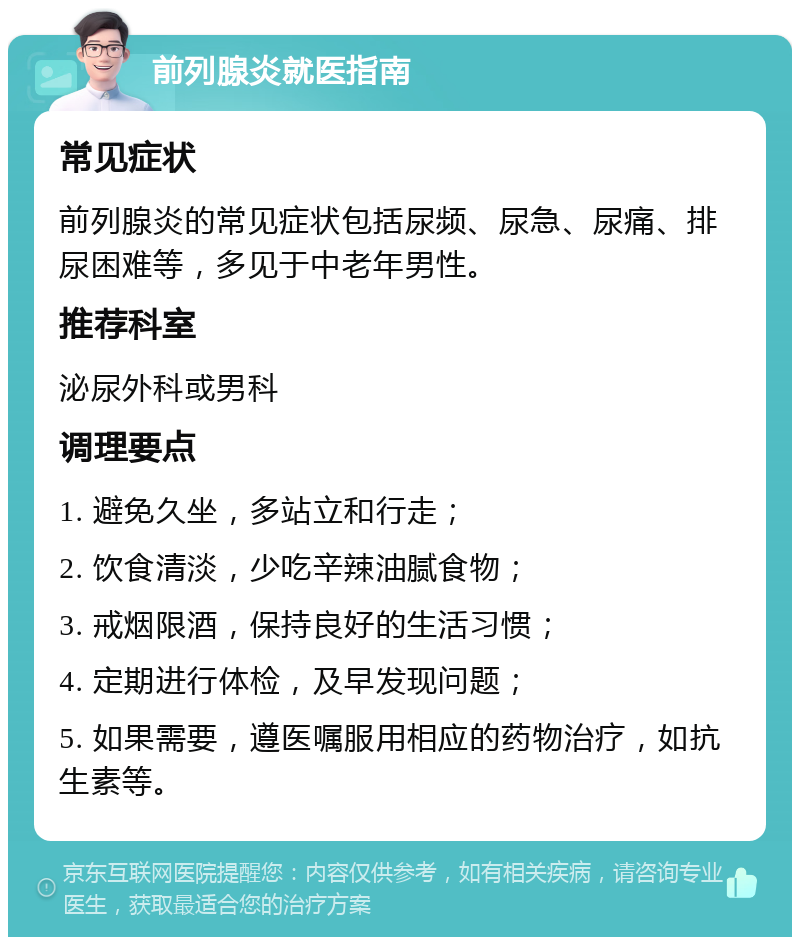 前列腺炎就医指南 常见症状 前列腺炎的常见症状包括尿频、尿急、尿痛、排尿困难等，多见于中老年男性。 推荐科室 泌尿外科或男科 调理要点 1. 避免久坐，多站立和行走； 2. 饮食清淡，少吃辛辣油腻食物； 3. 戒烟限酒，保持良好的生活习惯； 4. 定期进行体检，及早发现问题； 5. 如果需要，遵医嘱服用相应的药物治疗，如抗生素等。