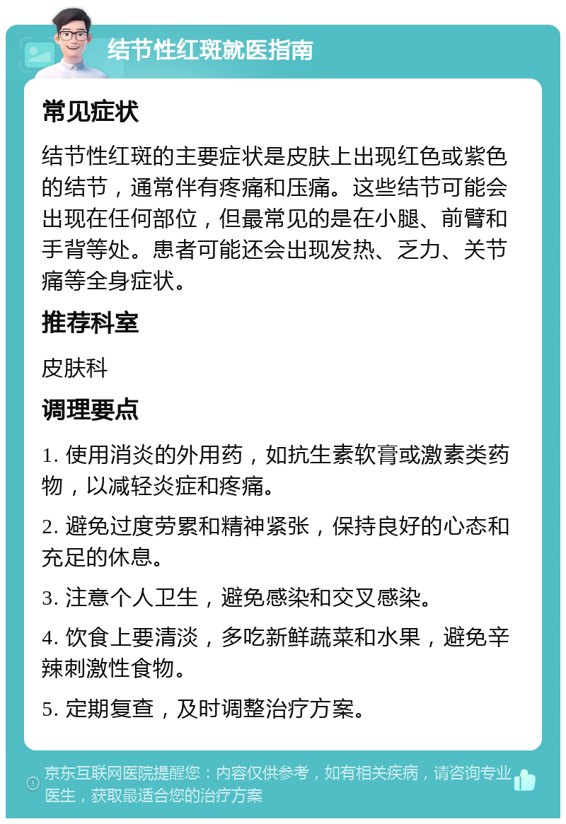 结节性红斑就医指南 常见症状 结节性红斑的主要症状是皮肤上出现红色或紫色的结节，通常伴有疼痛和压痛。这些结节可能会出现在任何部位，但最常见的是在小腿、前臂和手背等处。患者可能还会出现发热、乏力、关节痛等全身症状。 推荐科室 皮肤科 调理要点 1. 使用消炎的外用药，如抗生素软膏或激素类药物，以减轻炎症和疼痛。 2. 避免过度劳累和精神紧张，保持良好的心态和充足的休息。 3. 注意个人卫生，避免感染和交叉感染。 4. 饮食上要清淡，多吃新鲜蔬菜和水果，避免辛辣刺激性食物。 5. 定期复查，及时调整治疗方案。