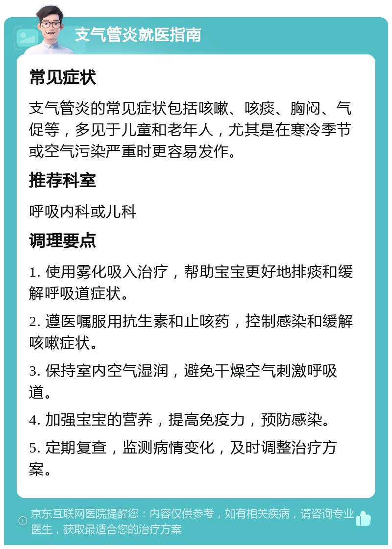 支气管炎就医指南 常见症状 支气管炎的常见症状包括咳嗽、咳痰、胸闷、气促等，多见于儿童和老年人，尤其是在寒冷季节或空气污染严重时更容易发作。 推荐科室 呼吸内科或儿科 调理要点 1. 使用雾化吸入治疗，帮助宝宝更好地排痰和缓解呼吸道症状。 2. 遵医嘱服用抗生素和止咳药，控制感染和缓解咳嗽症状。 3. 保持室内空气湿润，避免干燥空气刺激呼吸道。 4. 加强宝宝的营养，提高免疫力，预防感染。 5. 定期复查，监测病情变化，及时调整治疗方案。