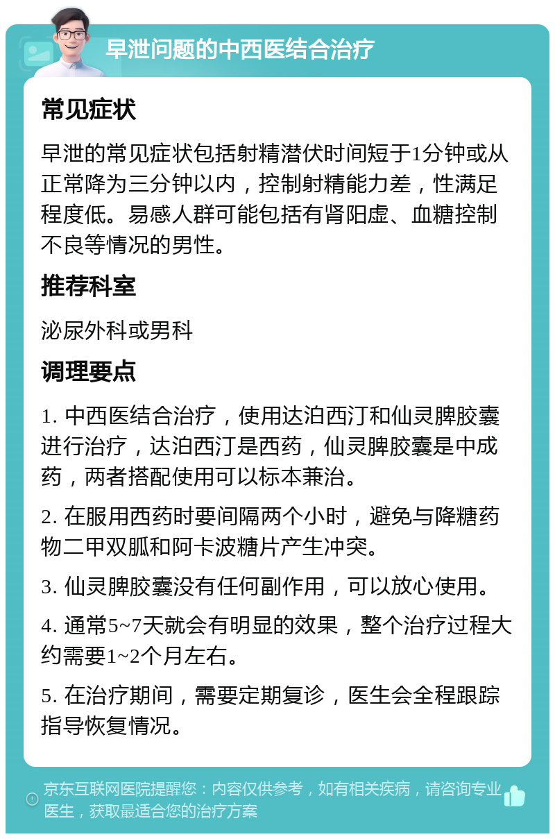 早泄问题的中西医结合治疗 常见症状 早泄的常见症状包括射精潜伏时间短于1分钟或从正常降为三分钟以内，控制射精能力差，性满足程度低。易感人群可能包括有肾阳虚、血糖控制不良等情况的男性。 推荐科室 泌尿外科或男科 调理要点 1. 中西医结合治疗，使用达泊西汀和仙灵脾胶囊进行治疗，达泊西汀是西药，仙灵脾胶囊是中成药，两者搭配使用可以标本兼治。 2. 在服用西药时要间隔两个小时，避免与降糖药物二甲双胍和阿卡波糖片产生冲突。 3. 仙灵脾胶囊没有任何副作用，可以放心使用。 4. 通常5~7天就会有明显的效果，整个治疗过程大约需要1~2个月左右。 5. 在治疗期间，需要定期复诊，医生会全程跟踪指导恢复情况。