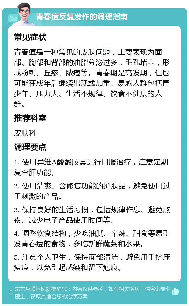 青春痘反复发作的调理指南 常见症状 青春痘是一种常见的皮肤问题，主要表现为面部、胸部和背部的油脂分泌过多，毛孔堵塞，形成粉刺、丘疹、脓疱等。青春期是高发期，但也可能在成年后继续出现或加重。易感人群包括青少年、压力大、生活不规律、饮食不健康的人群。 推荐科室 皮肤科 调理要点 1. 使用异维A酸酸胶囊进行口服治疗，注意定期复查肝功能。 2. 使用清爽、含修复功能的护肤品，避免使用过于刺激的产品。 3. 保持良好的生活习惯，包括规律作息、避免熬夜、减少电子产品使用时间等。 4. 调整饮食结构，少吃油腻、辛辣、甜食等易引发青春痘的食物，多吃新鲜蔬菜和水果。 5. 注意个人卫生，保持面部清洁，避免用手挤压痘痘，以免引起感染和留下疤痕。