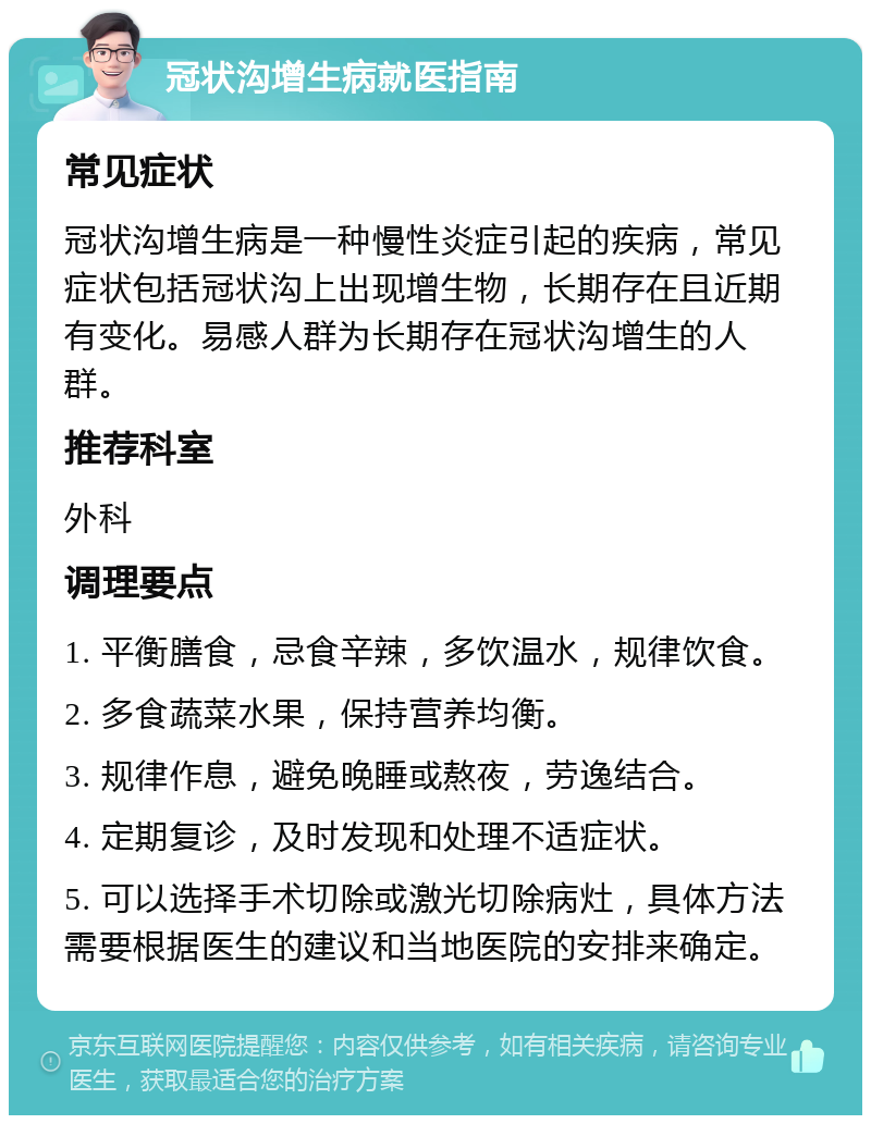 冠状沟增生病就医指南 常见症状 冠状沟增生病是一种慢性炎症引起的疾病，常见症状包括冠状沟上出现增生物，长期存在且近期有变化。易感人群为长期存在冠状沟增生的人群。 推荐科室 外科 调理要点 1. 平衡膳食，忌食辛辣，多饮温水，规律饮食。 2. 多食蔬菜水果，保持营养均衡。 3. 规律作息，避免晚睡或熬夜，劳逸结合。 4. 定期复诊，及时发现和处理不适症状。 5. 可以选择手术切除或激光切除病灶，具体方法需要根据医生的建议和当地医院的安排来确定。