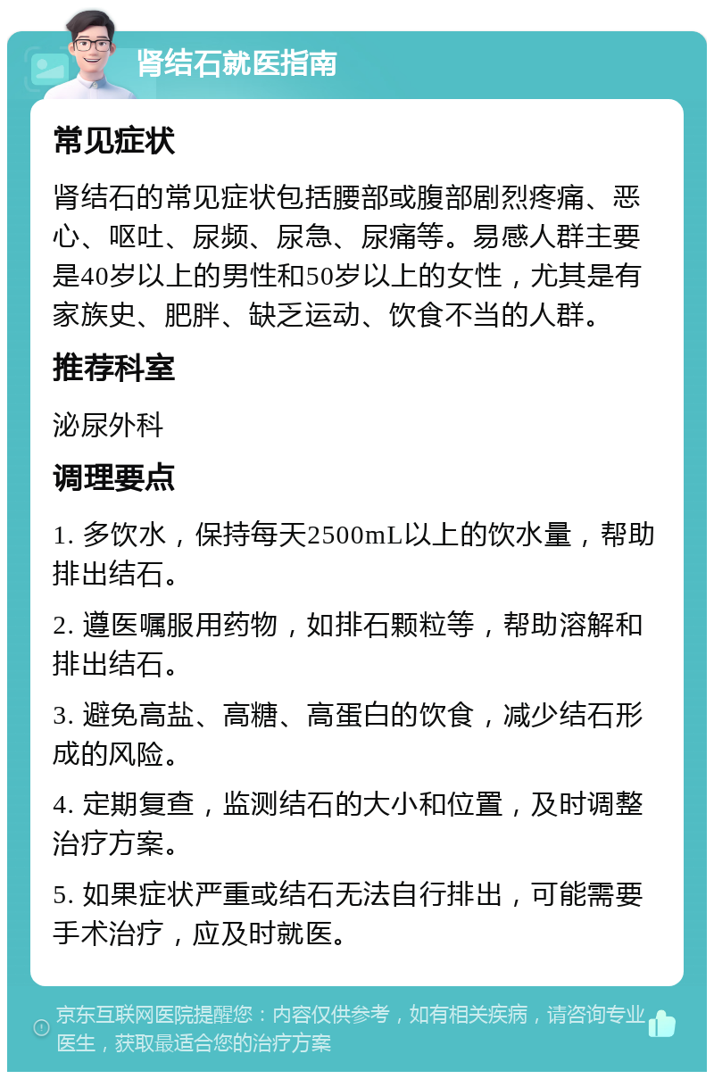 肾结石就医指南 常见症状 肾结石的常见症状包括腰部或腹部剧烈疼痛、恶心、呕吐、尿频、尿急、尿痛等。易感人群主要是40岁以上的男性和50岁以上的女性，尤其是有家族史、肥胖、缺乏运动、饮食不当的人群。 推荐科室 泌尿外科 调理要点 1. 多饮水，保持每天2500mL以上的饮水量，帮助排出结石。 2. 遵医嘱服用药物，如排石颗粒等，帮助溶解和排出结石。 3. 避免高盐、高糖、高蛋白的饮食，减少结石形成的风险。 4. 定期复查，监测结石的大小和位置，及时调整治疗方案。 5. 如果症状严重或结石无法自行排出，可能需要手术治疗，应及时就医。