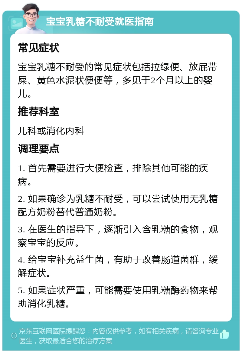 宝宝乳糖不耐受就医指南 常见症状 宝宝乳糖不耐受的常见症状包括拉绿便、放屁带屎、黄色水泥状便便等，多见于2个月以上的婴儿。 推荐科室 儿科或消化内科 调理要点 1. 首先需要进行大便检查，排除其他可能的疾病。 2. 如果确诊为乳糖不耐受，可以尝试使用无乳糖配方奶粉替代普通奶粉。 3. 在医生的指导下，逐渐引入含乳糖的食物，观察宝宝的反应。 4. 给宝宝补充益生菌，有助于改善肠道菌群，缓解症状。 5. 如果症状严重，可能需要使用乳糖酶药物来帮助消化乳糖。