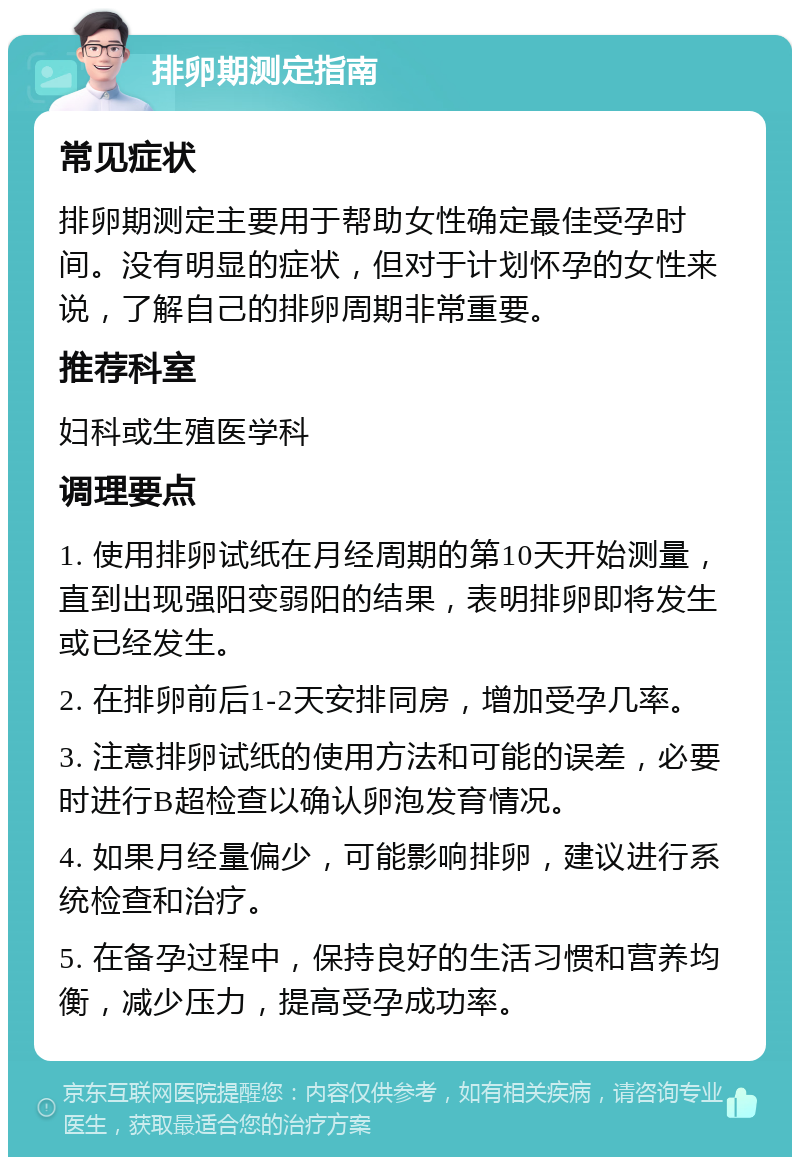 排卵期测定指南 常见症状 排卵期测定主要用于帮助女性确定最佳受孕时间。没有明显的症状，但对于计划怀孕的女性来说，了解自己的排卵周期非常重要。 推荐科室 妇科或生殖医学科 调理要点 1. 使用排卵试纸在月经周期的第10天开始测量，直到出现强阳变弱阳的结果，表明排卵即将发生或已经发生。 2. 在排卵前后1-2天安排同房，增加受孕几率。 3. 注意排卵试纸的使用方法和可能的误差，必要时进行B超检查以确认卵泡发育情况。 4. 如果月经量偏少，可能影响排卵，建议进行系统检查和治疗。 5. 在备孕过程中，保持良好的生活习惯和营养均衡，减少压力，提高受孕成功率。