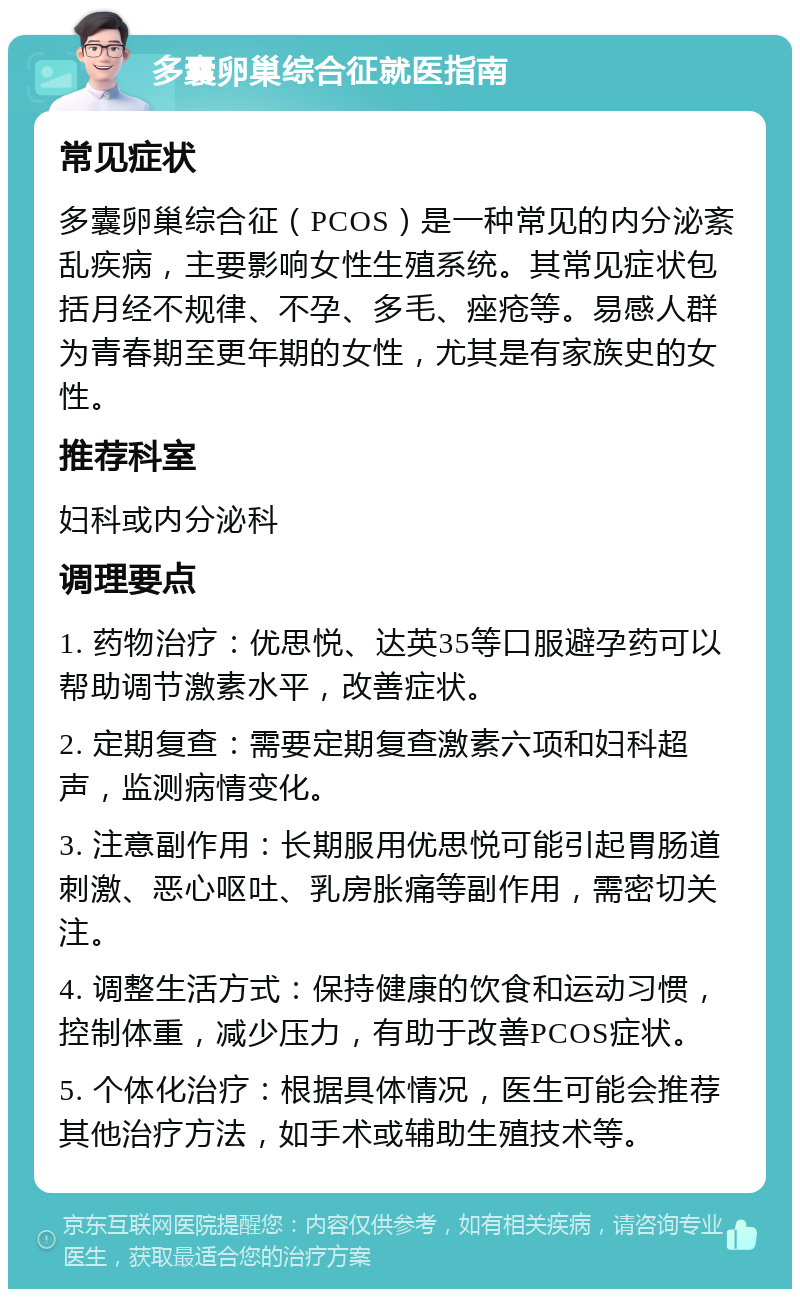 多囊卵巢综合征就医指南 常见症状 多囊卵巢综合征（PCOS）是一种常见的内分泌紊乱疾病，主要影响女性生殖系统。其常见症状包括月经不规律、不孕、多毛、痤疮等。易感人群为青春期至更年期的女性，尤其是有家族史的女性。 推荐科室 妇科或内分泌科 调理要点 1. 药物治疗：优思悦、达英35等口服避孕药可以帮助调节激素水平，改善症状。 2. 定期复查：需要定期复查激素六项和妇科超声，监测病情变化。 3. 注意副作用：长期服用优思悦可能引起胃肠道刺激、恶心呕吐、乳房胀痛等副作用，需密切关注。 4. 调整生活方式：保持健康的饮食和运动习惯，控制体重，减少压力，有助于改善PCOS症状。 5. 个体化治疗：根据具体情况，医生可能会推荐其他治疗方法，如手术或辅助生殖技术等。