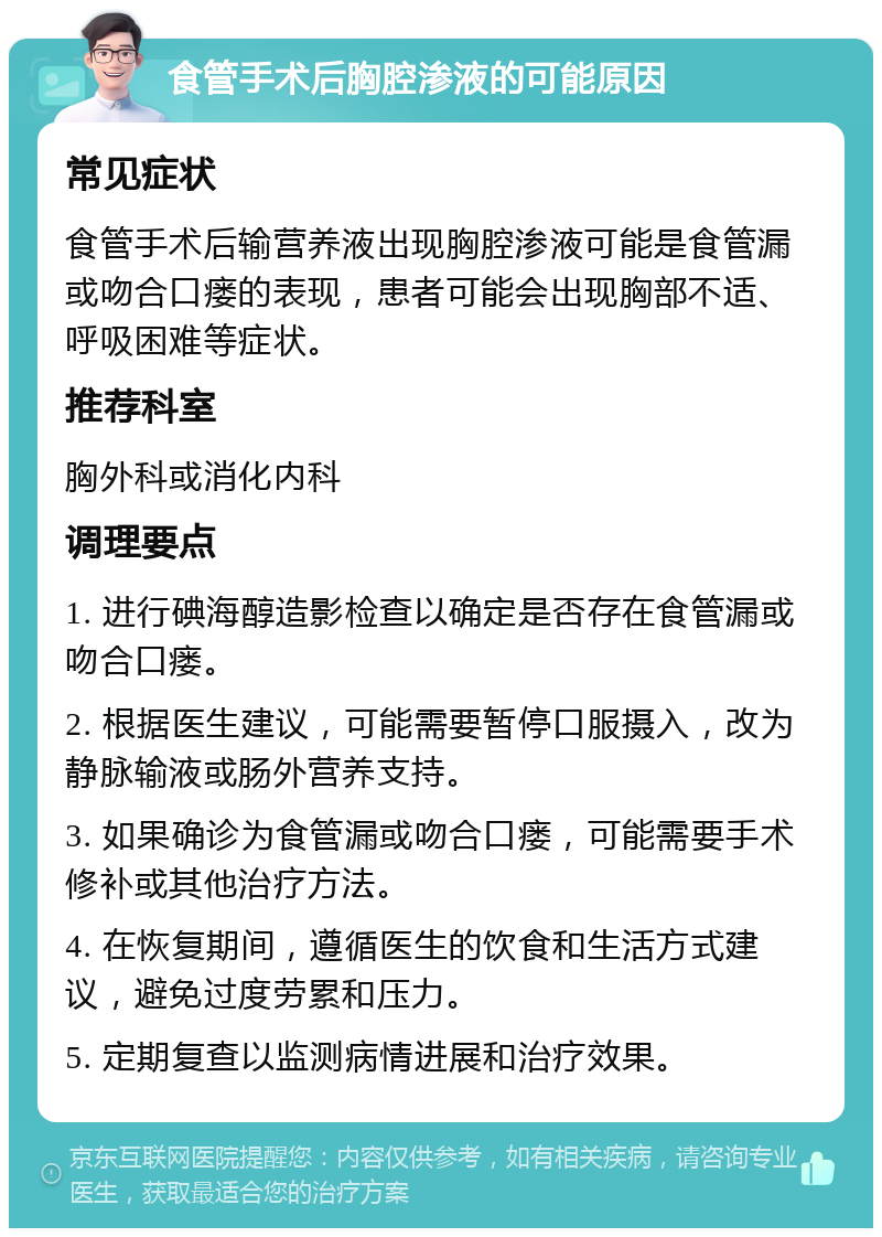 食管手术后胸腔渗液的可能原因 常见症状 食管手术后输营养液出现胸腔渗液可能是食管漏或吻合口瘘的表现，患者可能会出现胸部不适、呼吸困难等症状。 推荐科室 胸外科或消化内科 调理要点 1. 进行碘海醇造影检查以确定是否存在食管漏或吻合口瘘。 2. 根据医生建议，可能需要暂停口服摄入，改为静脉输液或肠外营养支持。 3. 如果确诊为食管漏或吻合口瘘，可能需要手术修补或其他治疗方法。 4. 在恢复期间，遵循医生的饮食和生活方式建议，避免过度劳累和压力。 5. 定期复查以监测病情进展和治疗效果。