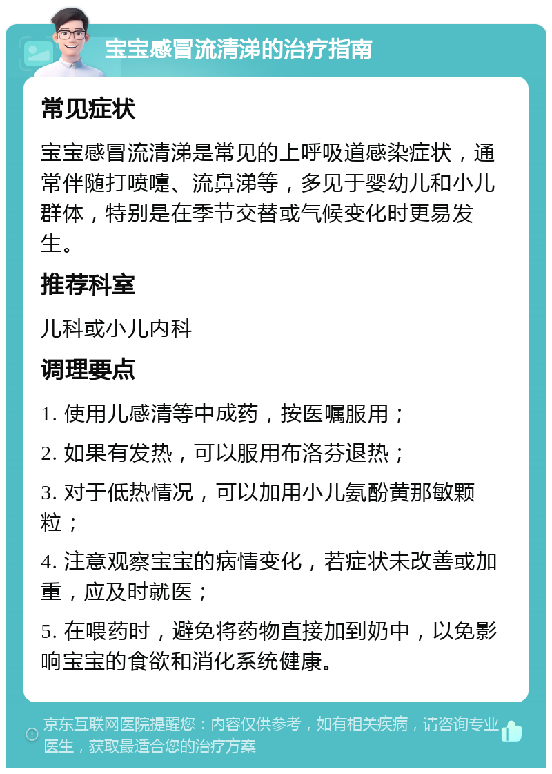 宝宝感冒流清涕的治疗指南 常见症状 宝宝感冒流清涕是常见的上呼吸道感染症状，通常伴随打喷嚏、流鼻涕等，多见于婴幼儿和小儿群体，特别是在季节交替或气候变化时更易发生。 推荐科室 儿科或小儿内科 调理要点 1. 使用儿感清等中成药，按医嘱服用； 2. 如果有发热，可以服用布洛芬退热； 3. 对于低热情况，可以加用小儿氨酚黄那敏颗粒； 4. 注意观察宝宝的病情变化，若症状未改善或加重，应及时就医； 5. 在喂药时，避免将药物直接加到奶中，以免影响宝宝的食欲和消化系统健康。