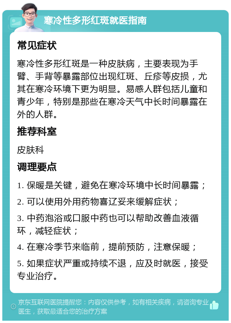 寒冷性多形红斑就医指南 常见症状 寒冷性多形红斑是一种皮肤病，主要表现为手臂、手背等暴露部位出现红斑、丘疹等皮损，尤其在寒冷环境下更为明显。易感人群包括儿童和青少年，特别是那些在寒冷天气中长时间暴露在外的人群。 推荐科室 皮肤科 调理要点 1. 保暖是关键，避免在寒冷环境中长时间暴露； 2. 可以使用外用药物喜辽妥来缓解症状； 3. 中药泡浴或口服中药也可以帮助改善血液循环，减轻症状； 4. 在寒冷季节来临前，提前预防，注意保暖； 5. 如果症状严重或持续不退，应及时就医，接受专业治疗。