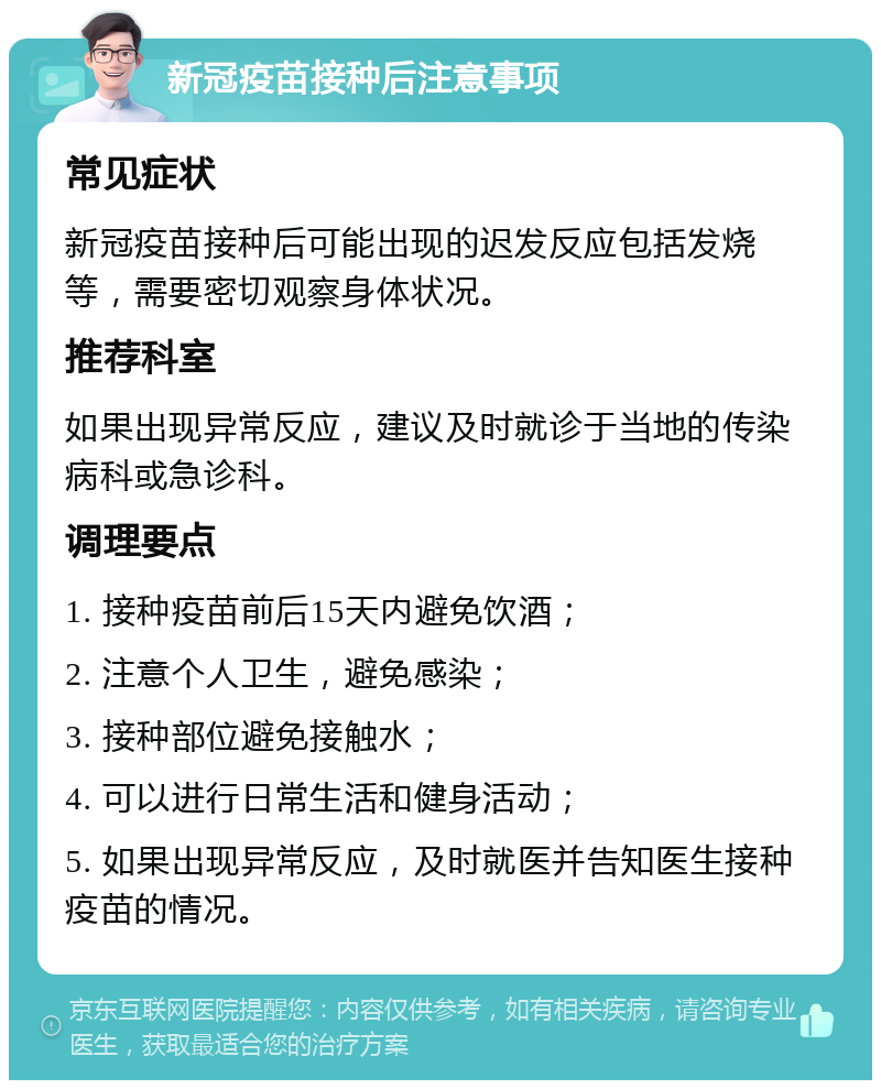 新冠疫苗接种后注意事项 常见症状 新冠疫苗接种后可能出现的迟发反应包括发烧等，需要密切观察身体状况。 推荐科室 如果出现异常反应，建议及时就诊于当地的传染病科或急诊科。 调理要点 1. 接种疫苗前后15天内避免饮酒； 2. 注意个人卫生，避免感染； 3. 接种部位避免接触水； 4. 可以进行日常生活和健身活动； 5. 如果出现异常反应，及时就医并告知医生接种疫苗的情况。