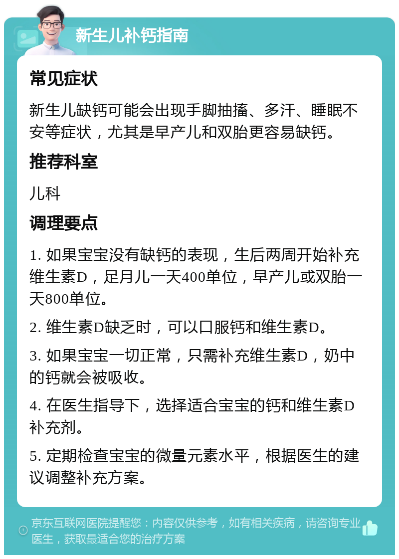 新生儿补钙指南 常见症状 新生儿缺钙可能会出现手脚抽搐、多汗、睡眠不安等症状，尤其是早产儿和双胎更容易缺钙。 推荐科室 儿科 调理要点 1. 如果宝宝没有缺钙的表现，生后两周开始补充维生素D，足月儿一天400单位，早产儿或双胎一天800单位。 2. 维生素D缺乏时，可以口服钙和维生素D。 3. 如果宝宝一切正常，只需补充维生素D，奶中的钙就会被吸收。 4. 在医生指导下，选择适合宝宝的钙和维生素D补充剂。 5. 定期检查宝宝的微量元素水平，根据医生的建议调整补充方案。