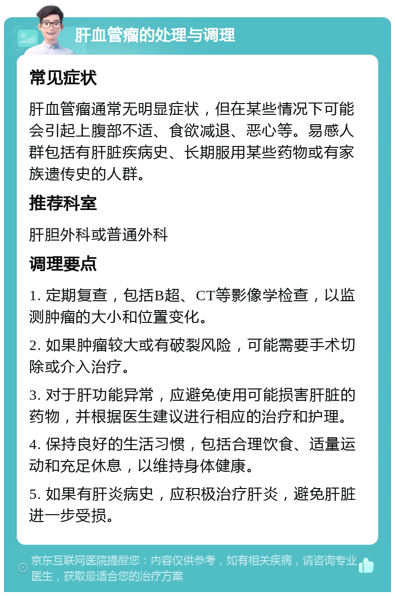 肝血管瘤的处理与调理 常见症状 肝血管瘤通常无明显症状，但在某些情况下可能会引起上腹部不适、食欲减退、恶心等。易感人群包括有肝脏疾病史、长期服用某些药物或有家族遗传史的人群。 推荐科室 肝胆外科或普通外科 调理要点 1. 定期复查，包括B超、CT等影像学检查，以监测肿瘤的大小和位置变化。 2. 如果肿瘤较大或有破裂风险，可能需要手术切除或介入治疗。 3. 对于肝功能异常，应避免使用可能损害肝脏的药物，并根据医生建议进行相应的治疗和护理。 4. 保持良好的生活习惯，包括合理饮食、适量运动和充足休息，以维持身体健康。 5. 如果有肝炎病史，应积极治疗肝炎，避免肝脏进一步受损。