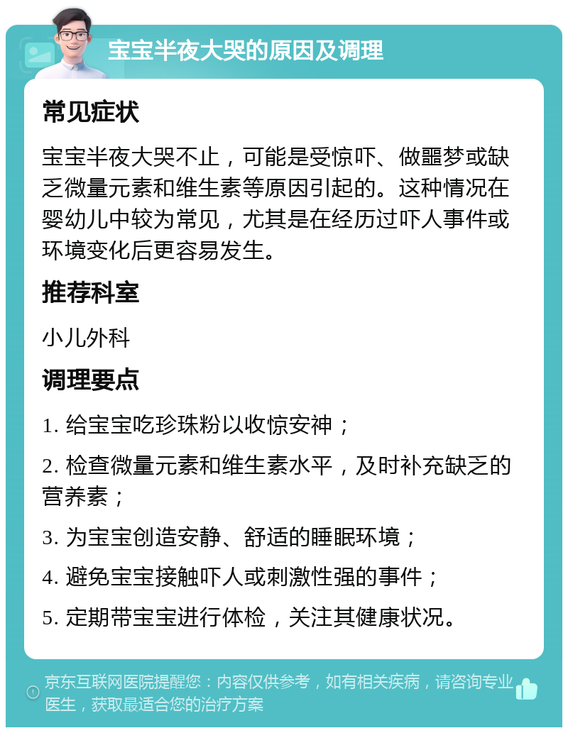 宝宝半夜大哭的原因及调理 常见症状 宝宝半夜大哭不止，可能是受惊吓、做噩梦或缺乏微量元素和维生素等原因引起的。这种情况在婴幼儿中较为常见，尤其是在经历过吓人事件或环境变化后更容易发生。 推荐科室 小儿外科 调理要点 1. 给宝宝吃珍珠粉以收惊安神； 2. 检查微量元素和维生素水平，及时补充缺乏的营养素； 3. 为宝宝创造安静、舒适的睡眠环境； 4. 避免宝宝接触吓人或刺激性强的事件； 5. 定期带宝宝进行体检，关注其健康状况。