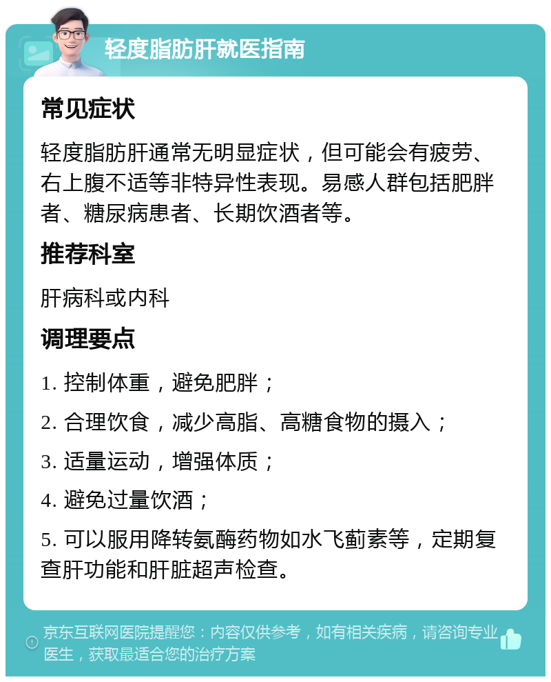 轻度脂肪肝就医指南 常见症状 轻度脂肪肝通常无明显症状，但可能会有疲劳、右上腹不适等非特异性表现。易感人群包括肥胖者、糖尿病患者、长期饮酒者等。 推荐科室 肝病科或内科 调理要点 1. 控制体重，避免肥胖； 2. 合理饮食，减少高脂、高糖食物的摄入； 3. 适量运动，增强体质； 4. 避免过量饮酒； 5. 可以服用降转氨酶药物如水飞蓟素等，定期复查肝功能和肝脏超声检查。