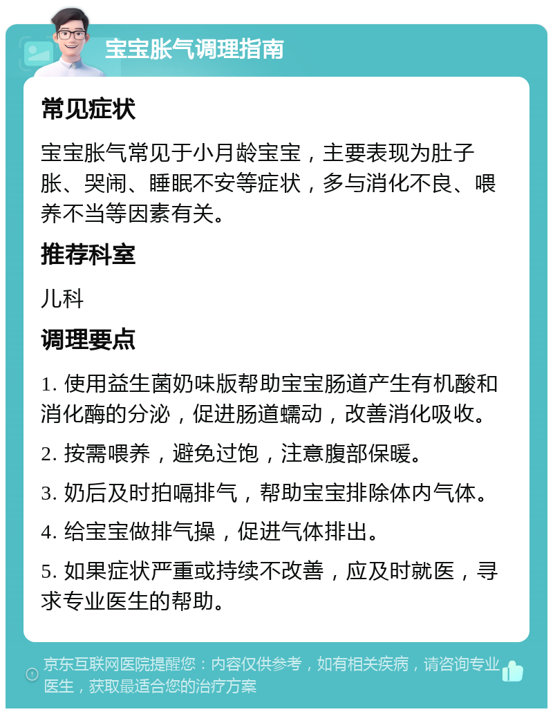 宝宝胀气调理指南 常见症状 宝宝胀气常见于小月龄宝宝，主要表现为肚子胀、哭闹、睡眠不安等症状，多与消化不良、喂养不当等因素有关。 推荐科室 儿科 调理要点 1. 使用益生菌奶味版帮助宝宝肠道产生有机酸和消化酶的分泌，促进肠道蠕动，改善消化吸收。 2. 按需喂养，避免过饱，注意腹部保暖。 3. 奶后及时拍嗝排气，帮助宝宝排除体内气体。 4. 给宝宝做排气操，促进气体排出。 5. 如果症状严重或持续不改善，应及时就医，寻求专业医生的帮助。