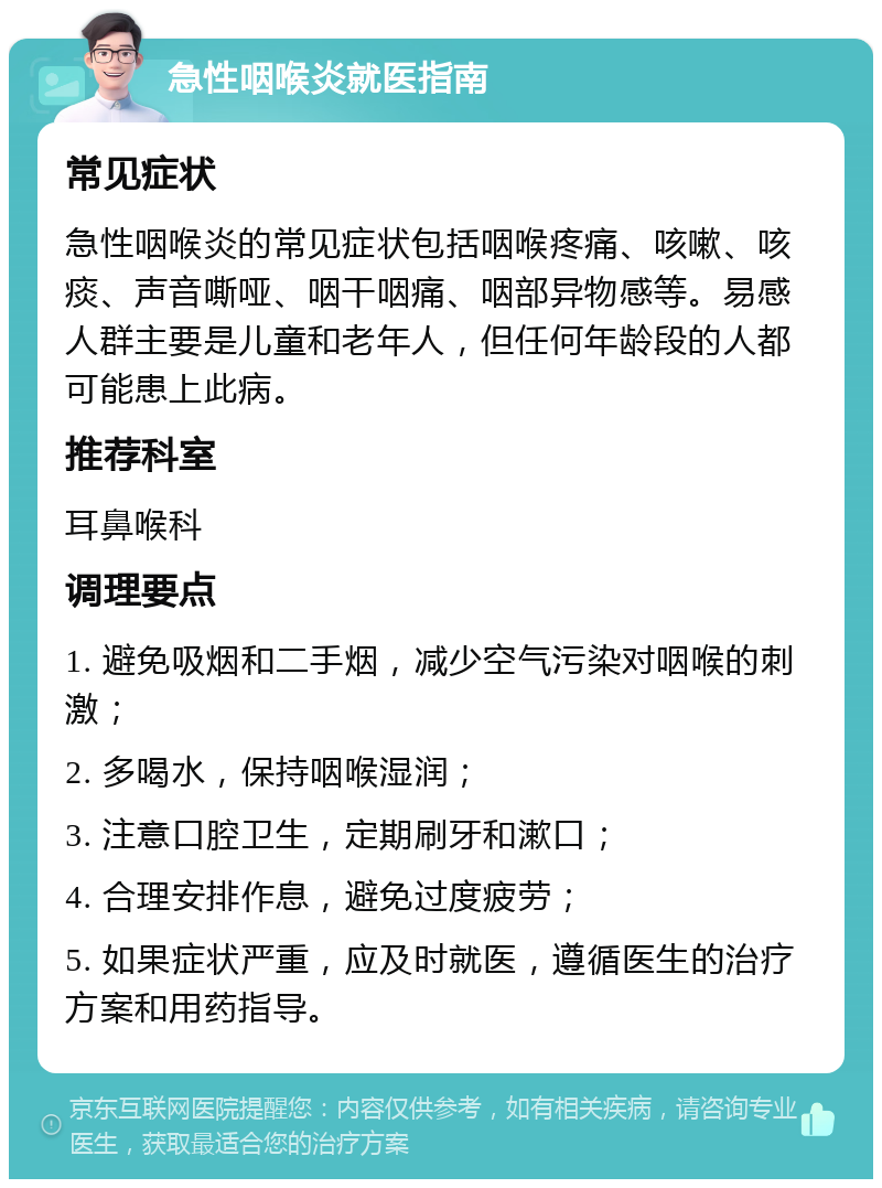 急性咽喉炎就医指南 常见症状 急性咽喉炎的常见症状包括咽喉疼痛、咳嗽、咳痰、声音嘶哑、咽干咽痛、咽部异物感等。易感人群主要是儿童和老年人，但任何年龄段的人都可能患上此病。 推荐科室 耳鼻喉科 调理要点 1. 避免吸烟和二手烟，减少空气污染对咽喉的刺激； 2. 多喝水，保持咽喉湿润； 3. 注意口腔卫生，定期刷牙和漱口； 4. 合理安排作息，避免过度疲劳； 5. 如果症状严重，应及时就医，遵循医生的治疗方案和用药指导。