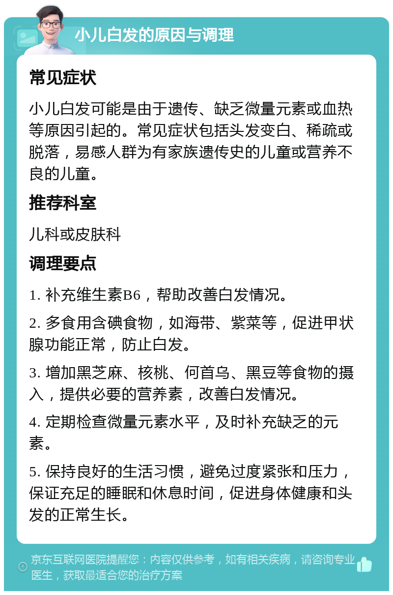 小儿白发的原因与调理 常见症状 小儿白发可能是由于遗传、缺乏微量元素或血热等原因引起的。常见症状包括头发变白、稀疏或脱落，易感人群为有家族遗传史的儿童或营养不良的儿童。 推荐科室 儿科或皮肤科 调理要点 1. 补充维生素B6，帮助改善白发情况。 2. 多食用含碘食物，如海带、紫菜等，促进甲状腺功能正常，防止白发。 3. 增加黑芝麻、核桃、何首乌、黑豆等食物的摄入，提供必要的营养素，改善白发情况。 4. 定期检查微量元素水平，及时补充缺乏的元素。 5. 保持良好的生活习惯，避免过度紧张和压力，保证充足的睡眠和休息时间，促进身体健康和头发的正常生长。