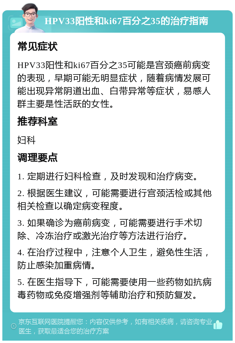 HPV33阳性和ki67百分之35的治疗指南 常见症状 HPV33阳性和ki67百分之35可能是宫颈癌前病变的表现，早期可能无明显症状，随着病情发展可能出现异常阴道出血、白带异常等症状，易感人群主要是性活跃的女性。 推荐科室 妇科 调理要点 1. 定期进行妇科检查，及时发现和治疗病变。 2. 根据医生建议，可能需要进行宫颈活检或其他相关检查以确定病变程度。 3. 如果确诊为癌前病变，可能需要进行手术切除、冷冻治疗或激光治疗等方法进行治疗。 4. 在治疗过程中，注意个人卫生，避免性生活，防止感染加重病情。 5. 在医生指导下，可能需要使用一些药物如抗病毒药物或免疫增强剂等辅助治疗和预防复发。