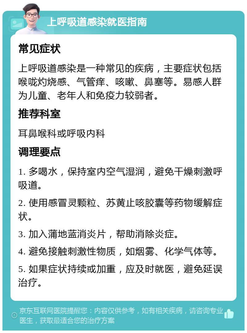 上呼吸道感染就医指南 常见症状 上呼吸道感染是一种常见的疾病，主要症状包括喉咙灼烧感、气管痒、咳嗽、鼻塞等。易感人群为儿童、老年人和免疫力较弱者。 推荐科室 耳鼻喉科或呼吸内科 调理要点 1. 多喝水，保持室内空气湿润，避免干燥刺激呼吸道。 2. 使用感冒灵颗粒、苏黄止咳胶囊等药物缓解症状。 3. 加入蒲地蓝消炎片，帮助消除炎症。 4. 避免接触刺激性物质，如烟雾、化学气体等。 5. 如果症状持续或加重，应及时就医，避免延误治疗。