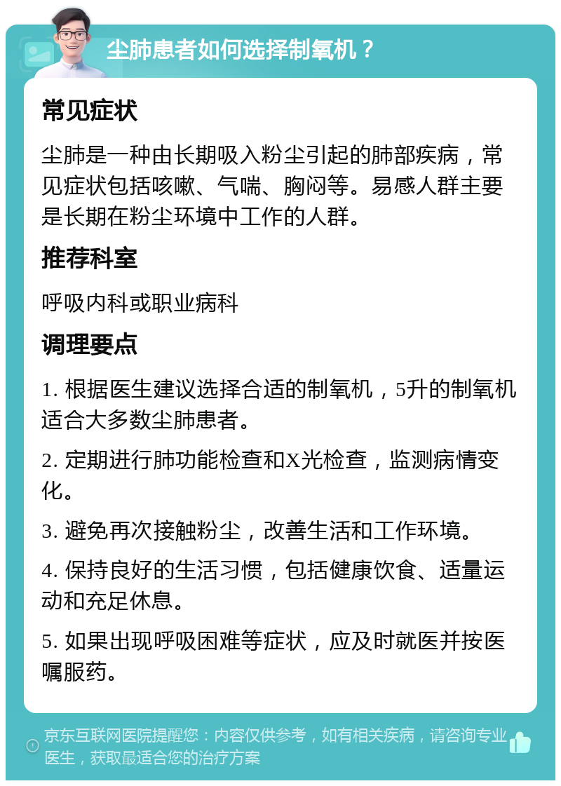 尘肺患者如何选择制氧机？ 常见症状 尘肺是一种由长期吸入粉尘引起的肺部疾病，常见症状包括咳嗽、气喘、胸闷等。易感人群主要是长期在粉尘环境中工作的人群。 推荐科室 呼吸内科或职业病科 调理要点 1. 根据医生建议选择合适的制氧机，5升的制氧机适合大多数尘肺患者。 2. 定期进行肺功能检查和X光检查，监测病情变化。 3. 避免再次接触粉尘，改善生活和工作环境。 4. 保持良好的生活习惯，包括健康饮食、适量运动和充足休息。 5. 如果出现呼吸困难等症状，应及时就医并按医嘱服药。