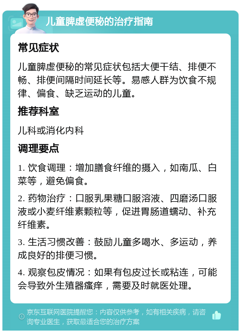 儿童脾虚便秘的治疗指南 常见症状 儿童脾虚便秘的常见症状包括大便干结、排便不畅、排便间隔时间延长等。易感人群为饮食不规律、偏食、缺乏运动的儿童。 推荐科室 儿科或消化内科 调理要点 1. 饮食调理：增加膳食纤维的摄入，如南瓜、白菜等，避免偏食。 2. 药物治疗：口服乳果糖口服溶液、四磨汤口服液或小麦纤维素颗粒等，促进胃肠道蠕动、补充纤维素。 3. 生活习惯改善：鼓励儿童多喝水、多运动，养成良好的排便习惯。 4. 观察包皮情况：如果有包皮过长或粘连，可能会导致外生殖器瘙痒，需要及时就医处理。