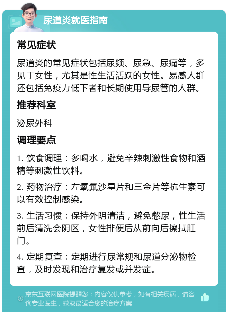 尿道炎就医指南 常见症状 尿道炎的常见症状包括尿频、尿急、尿痛等，多见于女性，尤其是性生活活跃的女性。易感人群还包括免疫力低下者和长期使用导尿管的人群。 推荐科室 泌尿外科 调理要点 1. 饮食调理：多喝水，避免辛辣刺激性食物和酒精等刺激性饮料。 2. 药物治疗：左氧氟沙星片和三金片等抗生素可以有效控制感染。 3. 生活习惯：保持外阴清洁，避免憋尿，性生活前后清洗会阴区，女性排便后从前向后擦拭肛门。 4. 定期复查：定期进行尿常规和尿道分泌物检查，及时发现和治疗复发或并发症。