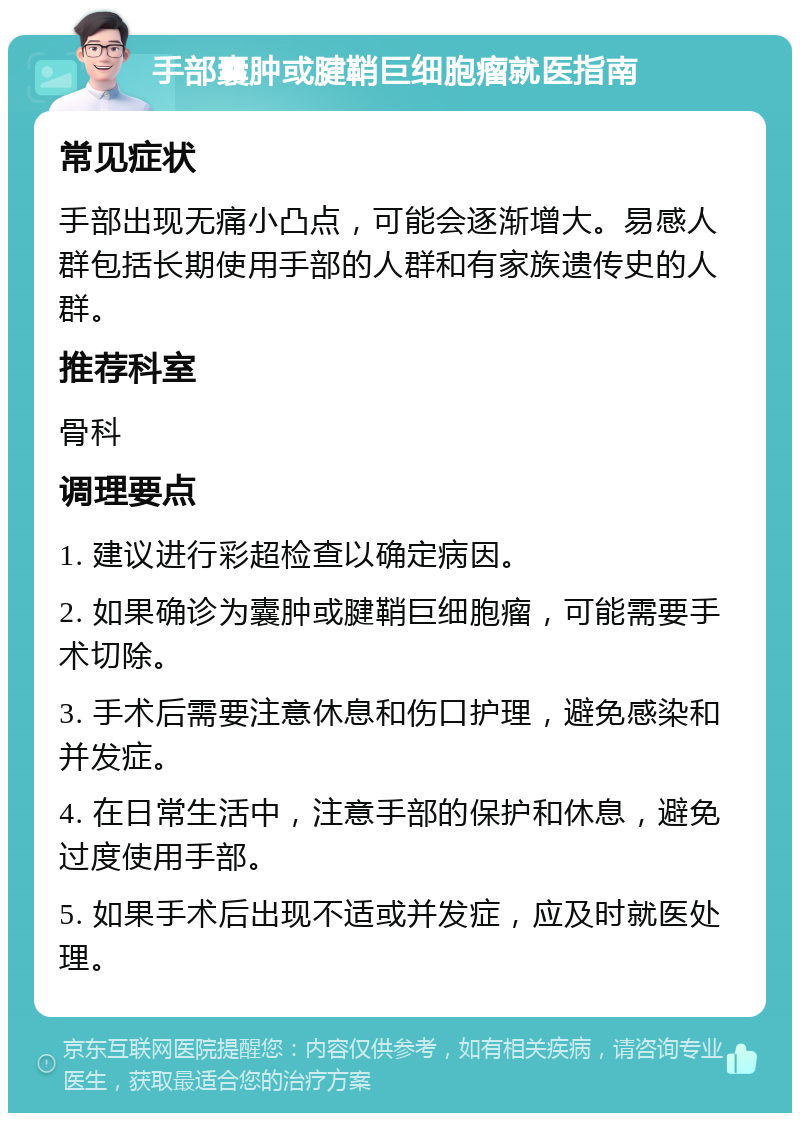 手部囊肿或腱鞘巨细胞瘤就医指南 常见症状 手部出现无痛小凸点，可能会逐渐增大。易感人群包括长期使用手部的人群和有家族遗传史的人群。 推荐科室 骨科 调理要点 1. 建议进行彩超检查以确定病因。 2. 如果确诊为囊肿或腱鞘巨细胞瘤，可能需要手术切除。 3. 手术后需要注意休息和伤口护理，避免感染和并发症。 4. 在日常生活中，注意手部的保护和休息，避免过度使用手部。 5. 如果手术后出现不适或并发症，应及时就医处理。