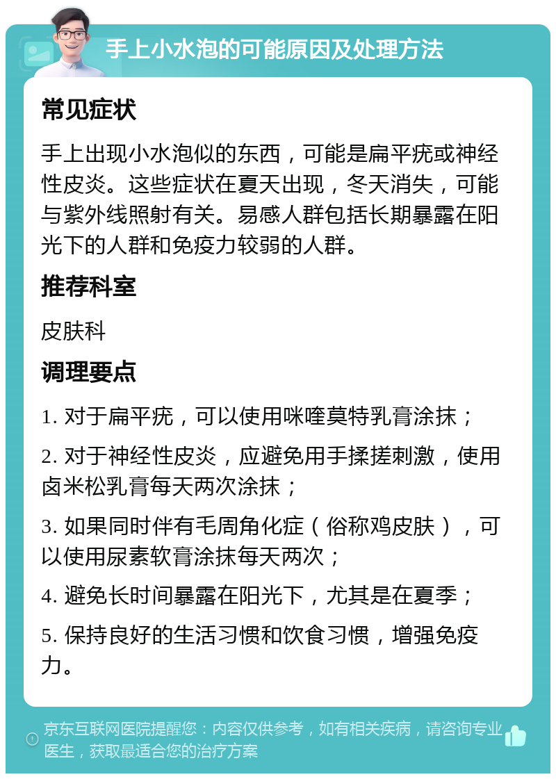 手上小水泡的可能原因及处理方法 常见症状 手上出现小水泡似的东西，可能是扁平疣或神经性皮炎。这些症状在夏天出现，冬天消失，可能与紫外线照射有关。易感人群包括长期暴露在阳光下的人群和免疫力较弱的人群。 推荐科室 皮肤科 调理要点 1. 对于扁平疣，可以使用咪喹莫特乳膏涂抹； 2. 对于神经性皮炎，应避免用手揉搓刺激，使用卤米松乳膏每天两次涂抹； 3. 如果同时伴有毛周角化症（俗称鸡皮肤），可以使用尿素软膏涂抹每天两次； 4. 避免长时间暴露在阳光下，尤其是在夏季； 5. 保持良好的生活习惯和饮食习惯，增强免疫力。