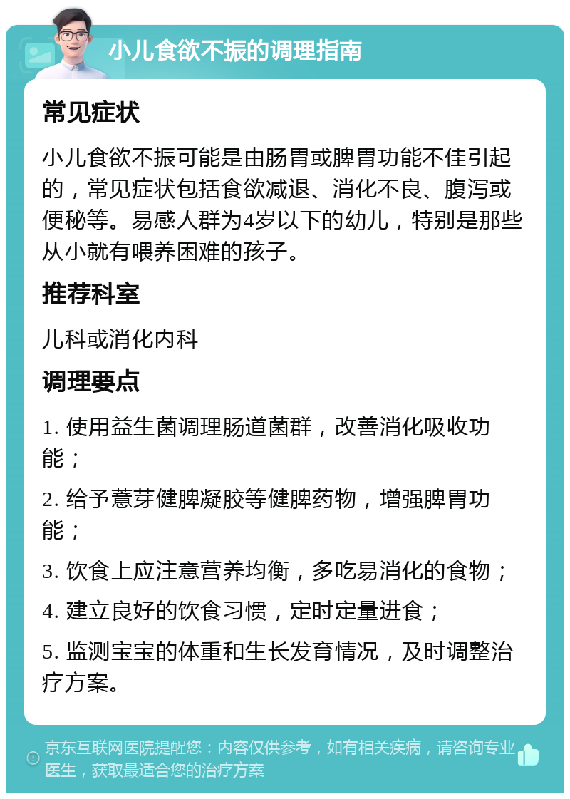 小儿食欲不振的调理指南 常见症状 小儿食欲不振可能是由肠胃或脾胃功能不佳引起的，常见症状包括食欲减退、消化不良、腹泻或便秘等。易感人群为4岁以下的幼儿，特别是那些从小就有喂养困难的孩子。 推荐科室 儿科或消化内科 调理要点 1. 使用益生菌调理肠道菌群，改善消化吸收功能； 2. 给予薏芽健脾凝胶等健脾药物，增强脾胃功能； 3. 饮食上应注意营养均衡，多吃易消化的食物； 4. 建立良好的饮食习惯，定时定量进食； 5. 监测宝宝的体重和生长发育情况，及时调整治疗方案。