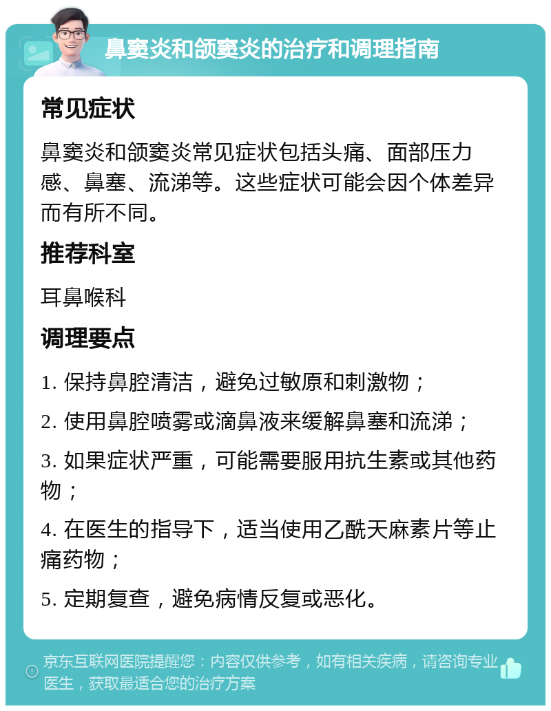 鼻窦炎和颌窦炎的治疗和调理指南 常见症状 鼻窦炎和颌窦炎常见症状包括头痛、面部压力感、鼻塞、流涕等。这些症状可能会因个体差异而有所不同。 推荐科室 耳鼻喉科 调理要点 1. 保持鼻腔清洁，避免过敏原和刺激物； 2. 使用鼻腔喷雾或滴鼻液来缓解鼻塞和流涕； 3. 如果症状严重，可能需要服用抗生素或其他药物； 4. 在医生的指导下，适当使用乙酰天麻素片等止痛药物； 5. 定期复查，避免病情反复或恶化。